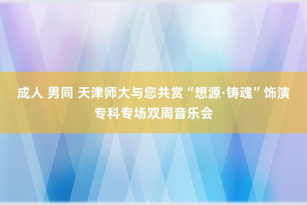 成人 男同 天津师大与您共赏“想源·铸魂”饰演专科专场双周音乐会