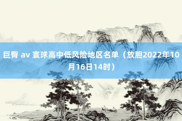 巨臀 av 寰球高中低风险地区名单（放胆2022年10月16日14时）