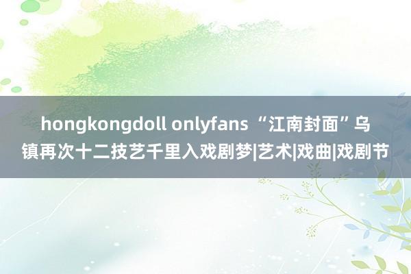 hongkongdoll onlyfans “江南封面”乌镇再次十二技艺千里入戏剧梦|艺术|戏曲|戏剧节