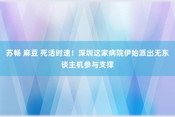 苏畅 麻豆 死活时速！深圳这家病院伊始派出无东谈主机参与支撑