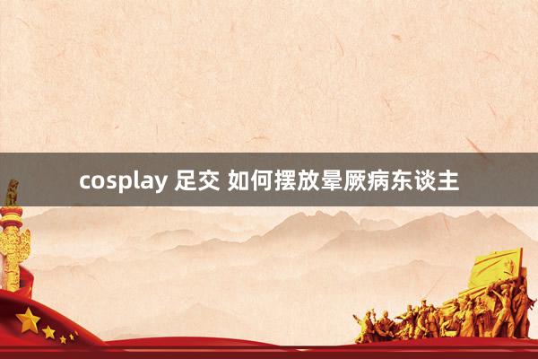 cosplay 足交 如何摆放晕厥病东谈主