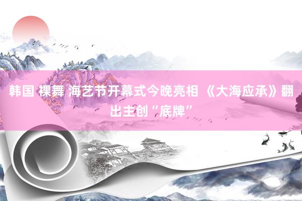 韩国 裸舞 海艺节开幕式今晚亮相 《大海应承》翻出主创“底牌”