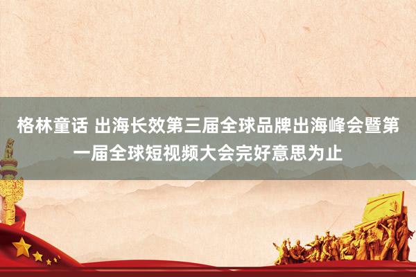 格林童话 出海长效第三届全球品牌出海峰会暨第一届全球短视频大会完好意思为止