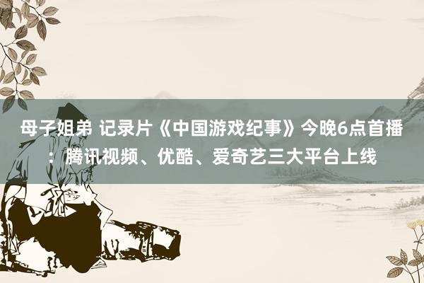 母子姐弟 记录片《中国游戏纪事》今晚6点首播：腾讯视频、优酷、爱奇艺三大平台上线