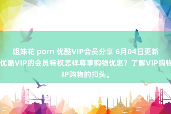 姐妹花 porn 优酷VIP会员分享 6月04日更新第2批，优酷VIP的会员特权怎样尊享购物优惠？了解VIP购物的扣头。