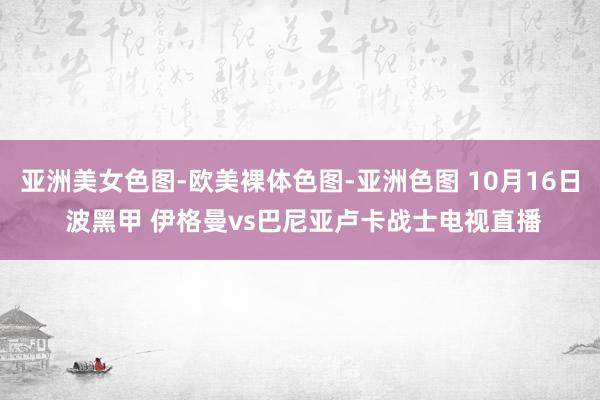 亚洲美女色图-欧美裸体色图-亚洲色图 10月16日 波黑甲 伊格曼vs巴尼亚卢卡战士电视直播