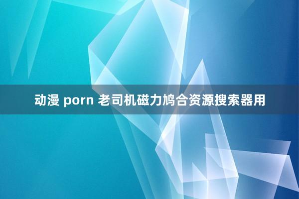 动漫 porn 老司机磁力鸠合资源搜索器用