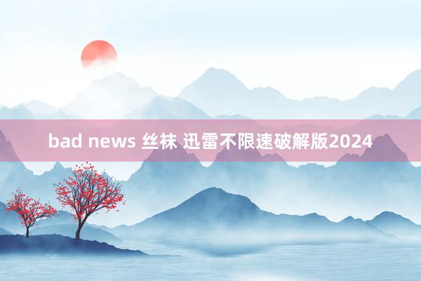 bad news 丝袜 迅雷不限速破解版2024