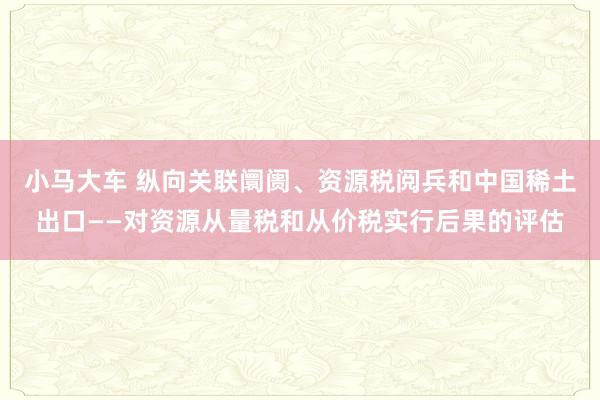 小马大车 纵向关联阛阓、资源税阅兵和中国稀土出口——对资源从量税和从价税实行后果的评估