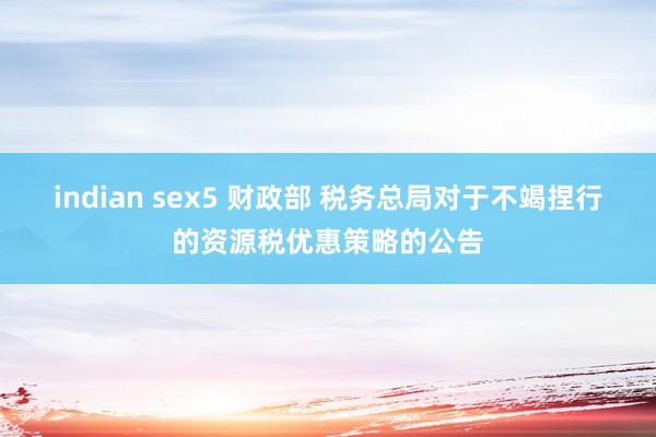 indian sex5 财政部 税务总局对于不竭捏行的资源税优惠策略的公告