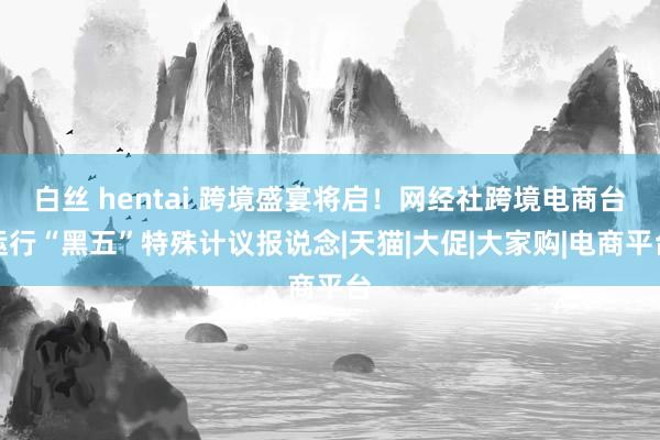 白丝 hentai 跨境盛宴将启！网经社跨境电商台运行“黑五”特殊计议报说念|天猫|大促|大家购|电商平台