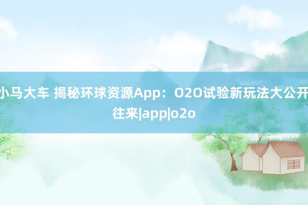 小马大车 揭秘环球资源App：O2O试验新玩法大公开|往来|app|o2o