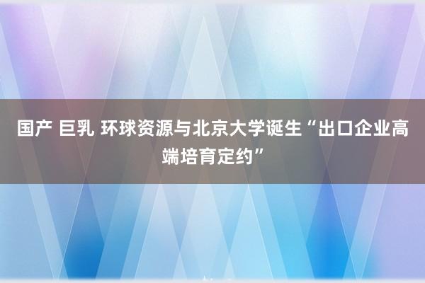 国产 巨乳 环球资源与北京大学诞生“出口企业高端培育定约”