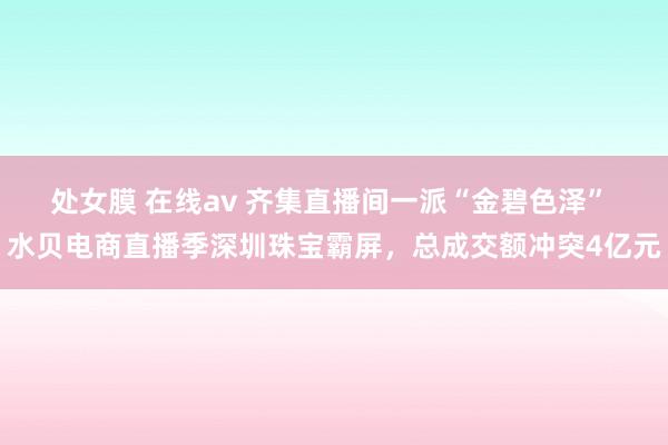 处女膜 在线av 齐集直播间一派“金碧色泽” 水贝电商直播季深圳珠宝霸屏，总成交额冲突4亿元