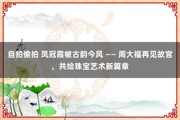 自拍偷拍 凤冠霞帔古韵今风 —— 周大福再见故宫，共绘珠宝艺术新篇章