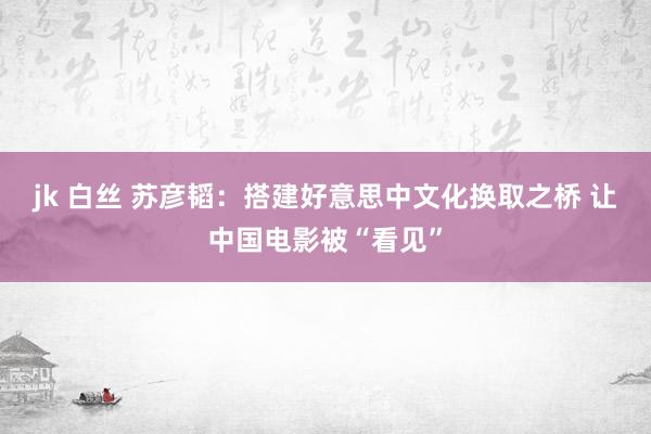 jk 白丝 苏彦韬：搭建好意思中文化换取之桥 让中国电影被“看见”