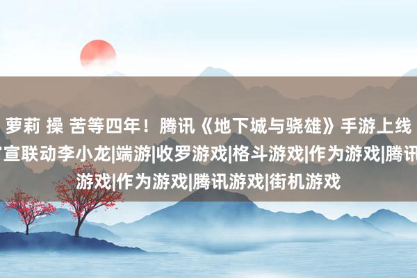 萝莉 操 苦等四年！腾讯《地下城与骁雄》手游上线7天倒计时：官宣联动李小龙|端游|收罗游戏|格斗游戏|作为游戏|腾讯游戏|街机游戏