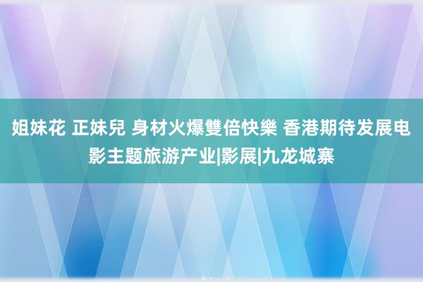 姐妹花 正妹兒 身材火爆雙倍快樂 香港期待发展电影主题旅游产业|影展|九龙城寨