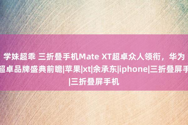 学妹超乖 三折叠手机Mate XT超卓众人领衔，华为见超卓品牌盛典前瞻|苹果|xt|余承东|iphone|三折叠屏手机