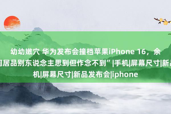 幼幼嫩穴 华为发布会撞档苹果iPhone 16，余承东放话“划期间居品别东说念主思到但作念不到”|手机|屏幕尺寸|新品发布会|iphone