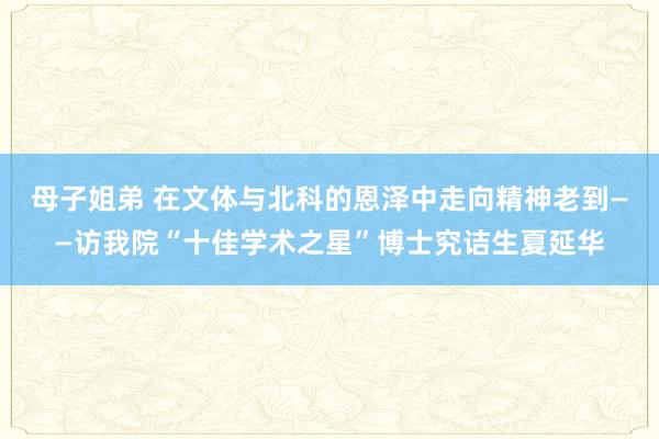 母子姐弟 在文体与北科的恩泽中走向精神老到——访我院“十佳学术之星”博士究诘生夏延华