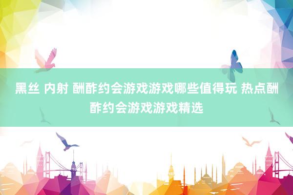 黑丝 内射 酬酢约会游戏游戏哪些值得玩 热点酬酢约会游戏游戏精选